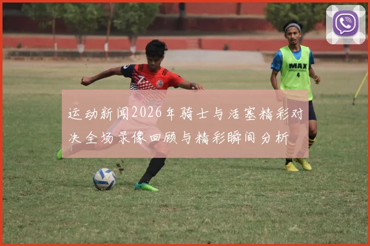运动新闻2026年骑士与活塞精彩对决全场录像回顾与精彩瞬间分析