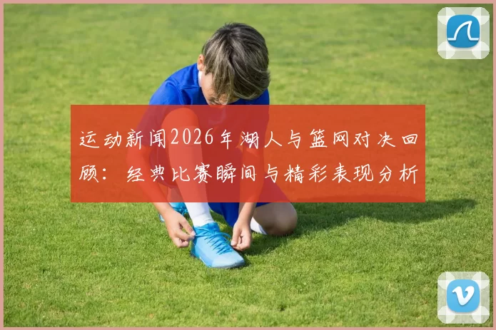 运动新闻2026年湖人与篮网对决回顾：经典比赛瞬间与精彩表现分析