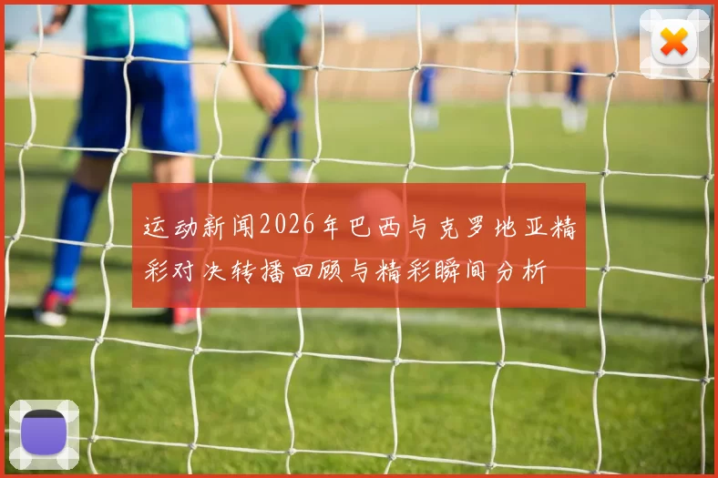运动新闻2026年巴西与克罗地亚精彩对决转播回顾与精彩瞬间分析